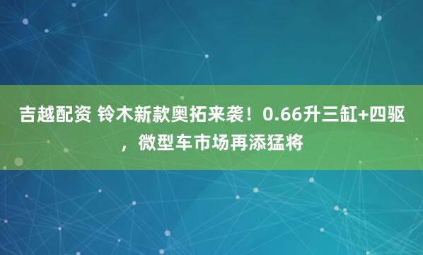 吉越配资 铃木新款奥拓来袭！0.66升三缸+四驱，微型车市场再添猛将