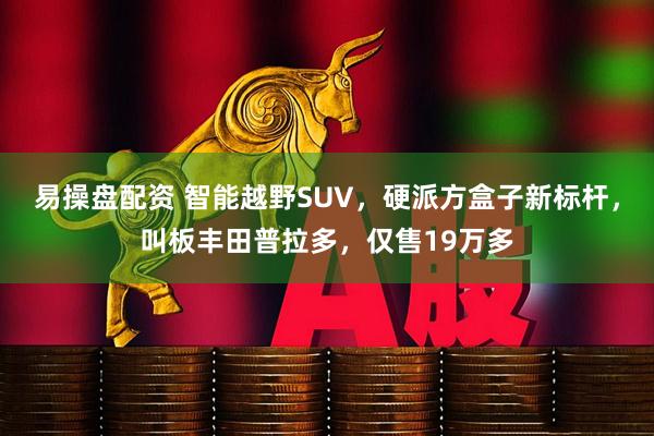 易操盘配资 智能越野SUV，硬派方盒子新标杆，叫板丰田普拉多，仅售19万多
