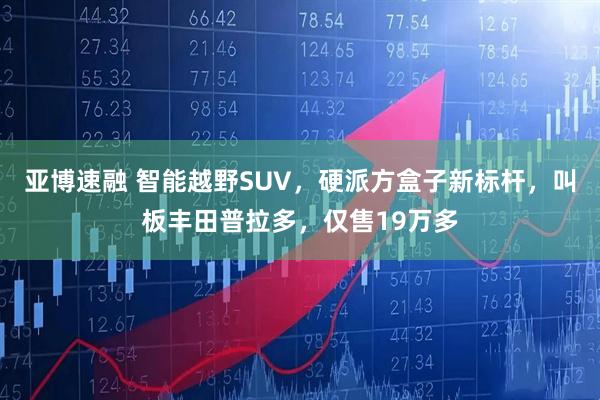 亚博速融 智能越野SUV，硬派方盒子新标杆，叫板丰田普拉多，仅售19万多