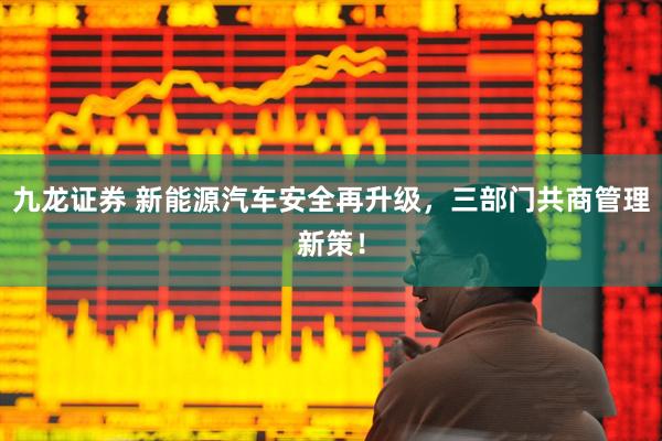 九龙证券 新能源汽车安全再升级，三部门共商管理新策！