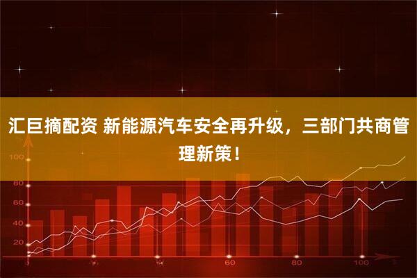 汇巨摘配资 新能源汽车安全再升级，三部门共商管理新策！