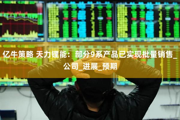 亿牛策略 天力锂能：部分9系产品已实现批量销售_公司_进展_预期
