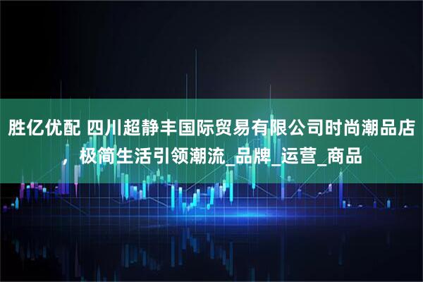 胜亿优配 四川超静丰国际贸易有限公司时尚潮品店，极简生活引领潮流_品牌_运营_商品