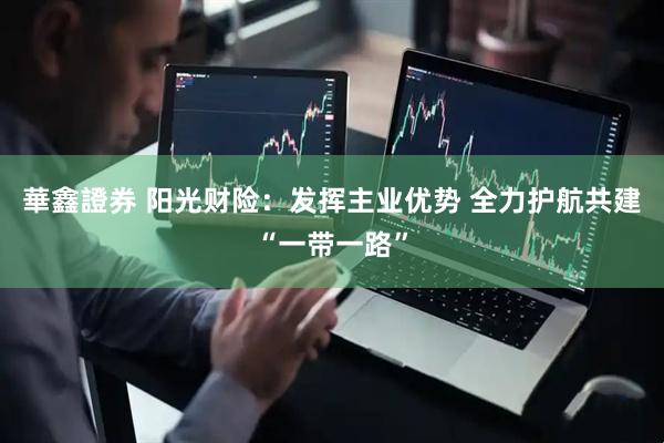 華鑫證券 阳光财险：发挥主业优势 全力护航共建“一带一路”