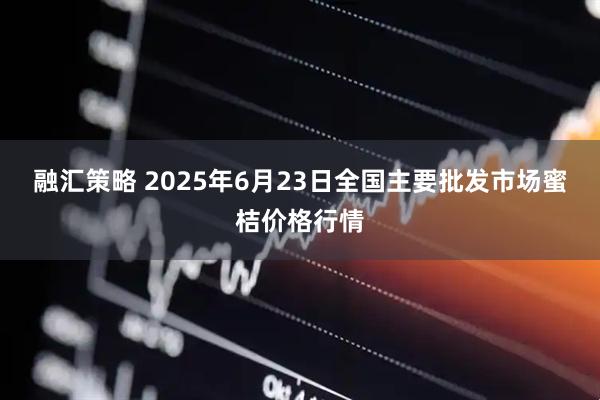 融汇策略 2025年6月23日全国主要批发市场蜜桔价格行情