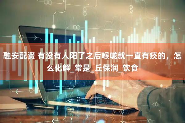 融安配资 有没有人阳了之后喉咙就一直有痰的，怎么化解_常是_丘保润_饮食