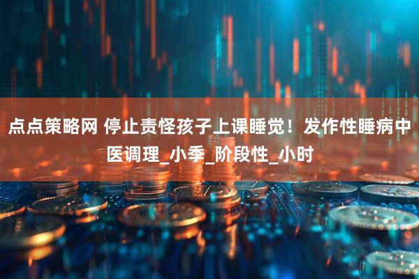 点点策略网 停止责怪孩子上课睡觉！发作性睡病中医调理_小季_阶段性_小时