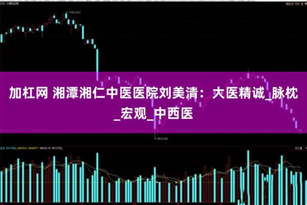 加杠网 湘潭湘仁中医医院刘美清：大医精诚_脉枕_宏观_中西医