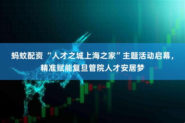 蚂蚊配资 “人才之城上海之家”主题活动启幕，精准赋能复旦管院人才安居梦