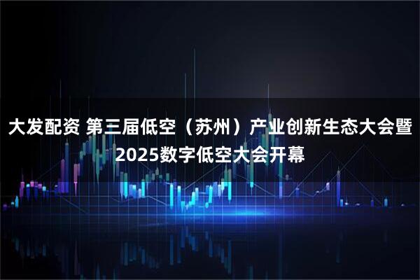 大发配资 第三届低空（苏州）产业创新生态大会暨2025数字低空大会开幕
