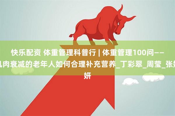 快乐配资 体重管理科普行 | 体重管理100问——肌肉衰减的老年人如何合理补充营养_丁彩翠_周莹_张妍