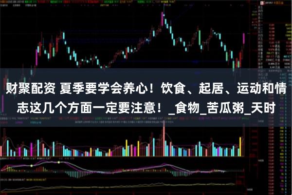 财聚配资 夏季要学会养心！饮食、起居、运动和情志这几个方面一定要注意！_食物_苦瓜粥_天时