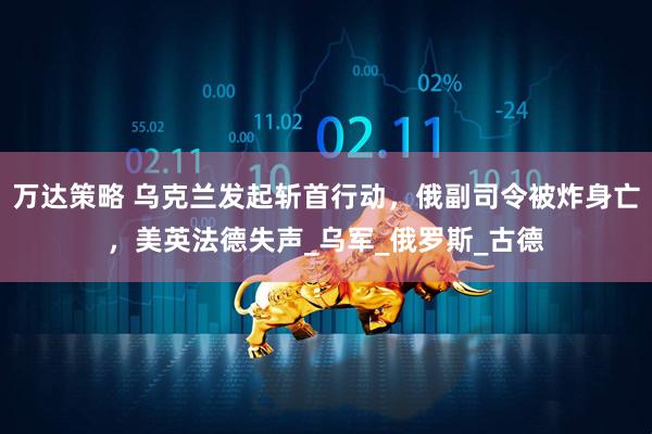 万达策略 乌克兰发起斩首行动，俄副司令被炸身亡，美英法德失声_乌军_俄罗斯_古德