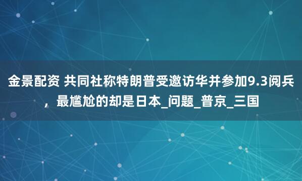 金景配资 共同社称特朗普受邀访华并参加9.3阅兵，最尴尬的却是日本_问题_普京_三国