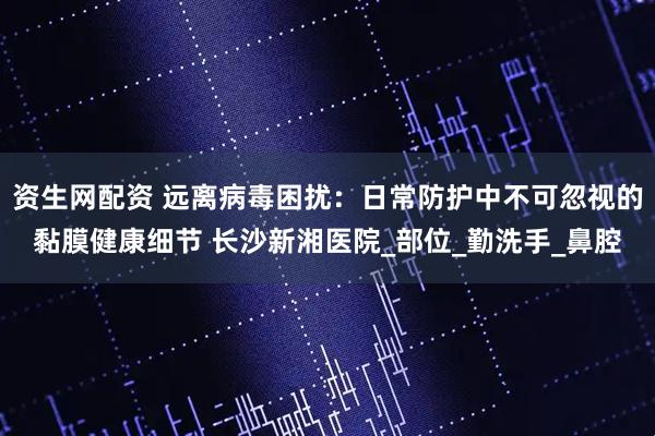资生网配资 远离病毒困扰：日常防护中不可忽视的黏膜健康细节 长沙新湘医院_部位_勤洗手_鼻腔
