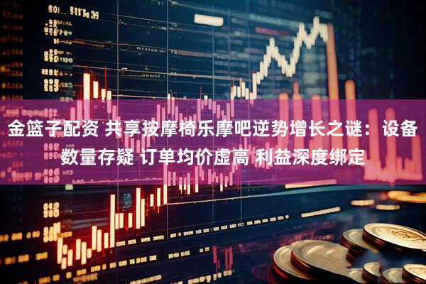 金篮子配资 共享按摩椅乐摩吧逆势增长之谜：设备数量存疑 订单均价虚高 利益深度绑定