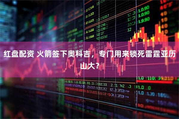 红盘配资 火箭签下奥科吉，专门用来锁死雷霆亚历山大？