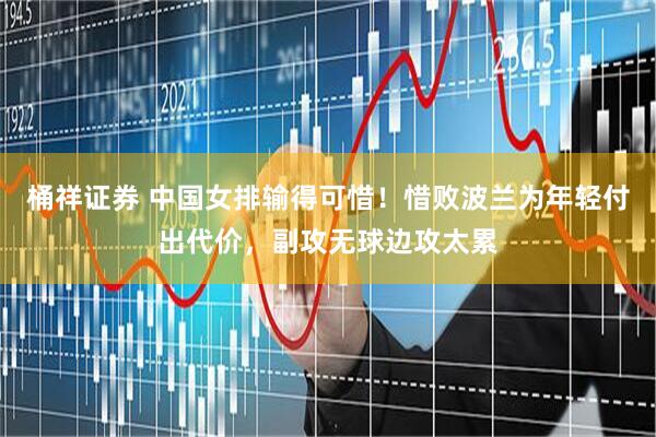 桶祥证券 中国女排输得可惜！惜败波兰为年轻付出代价，副攻无球边攻太累
