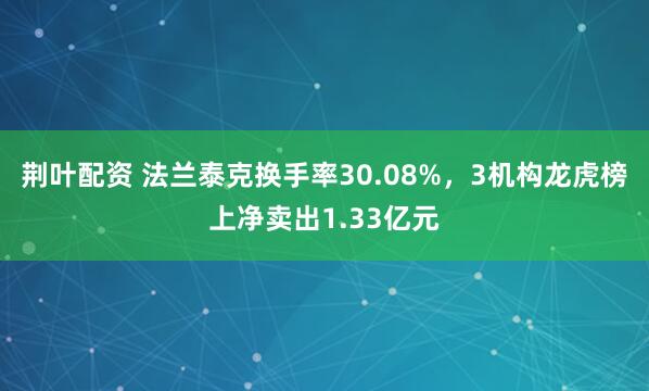 荆叶配资 法兰泰克换手率30.08%，3机构龙虎榜上净卖出1.33亿元