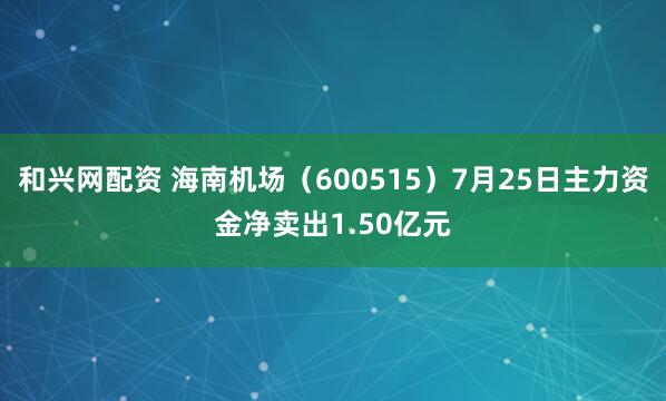 和兴网配资 海南机场（600515）7月25日主力资金净卖出1.50亿元