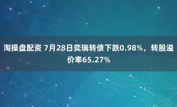 淘操盘配资 7月28日奕瑞转债下跌0.98%，转股溢价率65.27%
