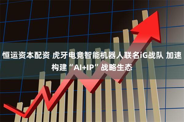 恒运资本配资 虎牙电竞智能机器人联名iG战队 加速构建“AI+IP”战略生态