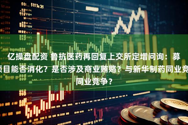 亿操盘配资 鲁抗医药再回复上交所定增问询：募投项目能否消化？是否涉及商业贿赂？与新华制药同业竞争？