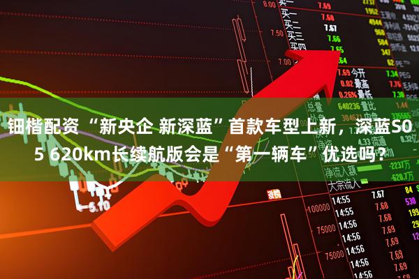 钿楷配资 “新央企 新深蓝”首款车型上新，深蓝S05 620km长续航版会是“第一辆车”优选吗？