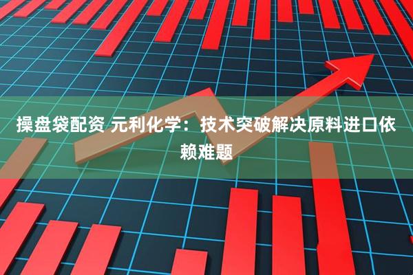 操盘袋配资 元利化学：技术突破解决原料进口依赖难题