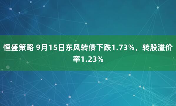 恒盛策略 9月15日东风转债下跌1.73%，转股溢价率1.23%