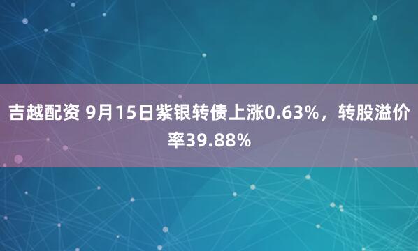 吉越配资 9月15日紫银转债上涨0.63%，转股溢价率39.88%