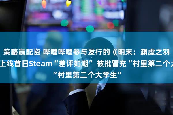 策略赢配资 哔哩哔哩参与发行的《明末:渊虚之羽》全球上线首日Steam“差评如潮” 被批冒充“村里第二个大学生”
