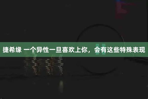 捷希缘 一个异性一旦喜欢上你，会有这些特殊表现