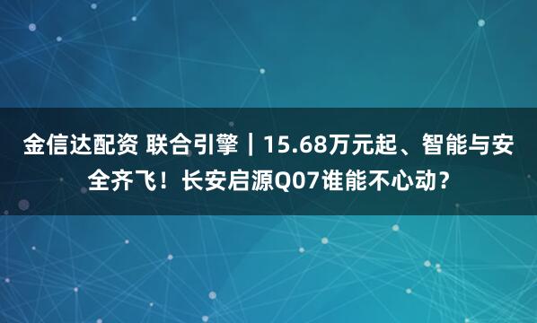 金信达配资 联合引擎｜15.68万元起、智能与安全齐飞！长安启源Q07谁能不心动？