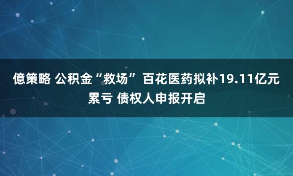 億策略 公积金“救场” 百花医药拟补19.11亿元累亏 债权人申报开启