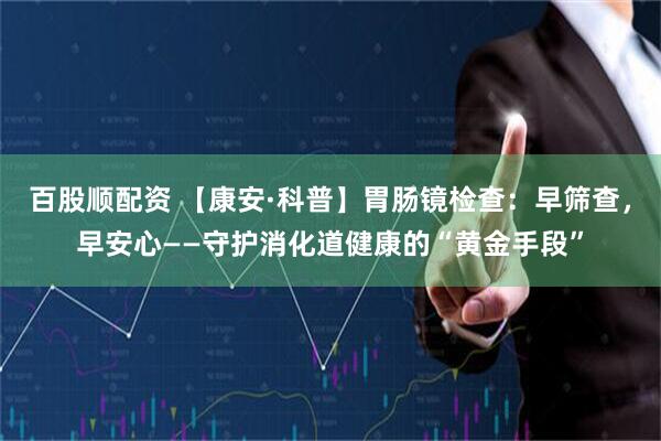 百股顺配资 【康安·科普】胃肠镜检查：早筛查，早安心——守护消化道健康的“黄金手段”