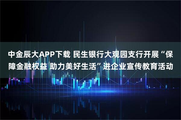 中金辰大APP下载 民生银行大观园支行开展“保障金融权益 助力美好生活”进企业宣传教育活动