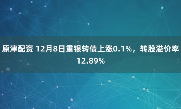 原津配资 12月8日重银转债上涨0.1%，转股溢价率12.89%