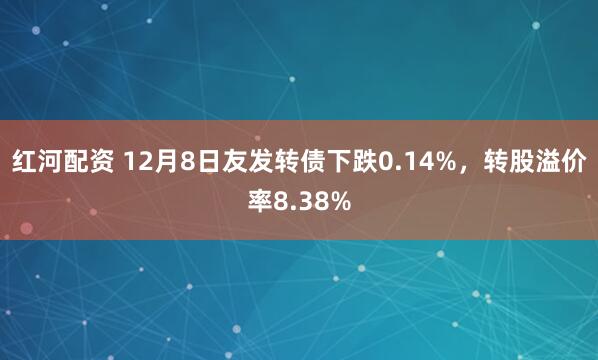红河配资 12月8日友发转债下跌0.14%,转股溢价率8.38%