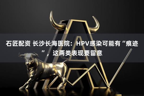 石匠配资 长沙长海医院:HPV感染可能有“痕迹”,这两类表现要留意