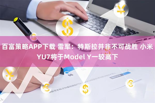 百富策略APP下载 雷军：特斯拉并非不可战胜 小米YU7将于Model Y一较高下