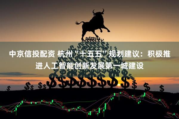 中京信投配资 杭州“十五五”规划建议：积极推进人工智能创新发展第一城建设